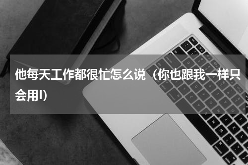 他每天工作都很忙怎么说（你也跟我一样只会用I）