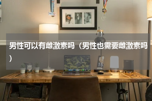 男性可以有雌激素吗（男性也需要雌激素吗）