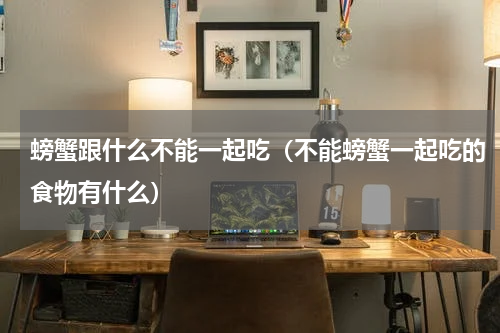 螃蟹跟什么不能一起吃（不能螃蟹一起吃的食物有什么）