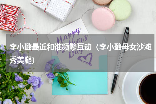 李小璐最近和谁频繁互动（李小璐母女沙滩秀美腿）