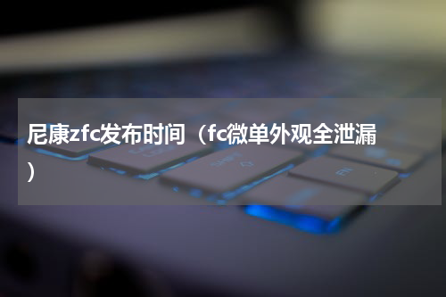 尼康zfc发布时间（fc微单外观全泄漏）