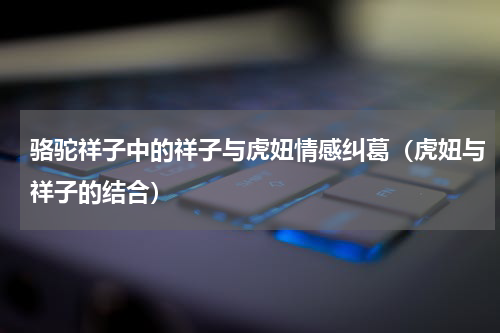 骆驼祥子中的祥子与虎妞情感纠葛（虎妞与祥子的结合）