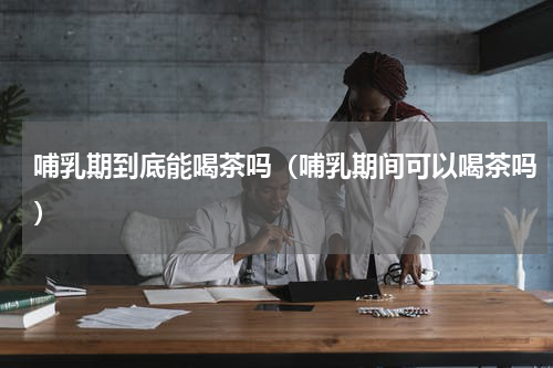 哺乳期到底能喝茶吗（哺乳期间可以喝茶吗）