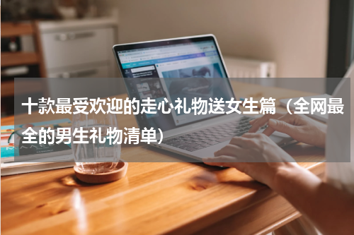 十款最受欢迎的走心礼物送女生篇（全网最全的男生礼物清单）