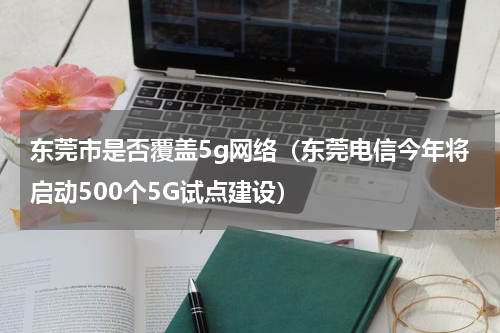 东莞市是否覆盖5g网络（东莞电信今年将启动500个5G试点建设）