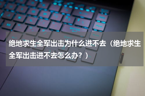 绝地求生全军出击为什么进不去（绝地求生全军出击进不去怎么办？）