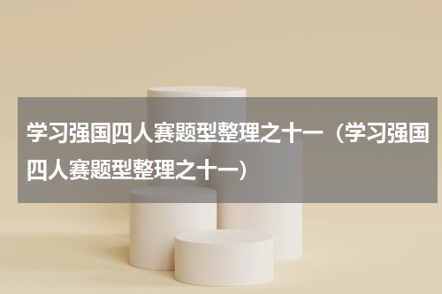 学习强国四人赛题型整理之十一（学习强国四人赛题型整理之十一）