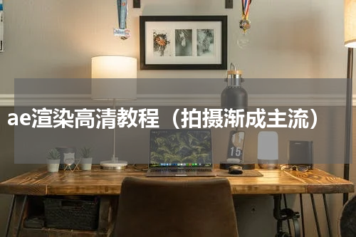ae渲染高清教程（拍摄渐成主流）