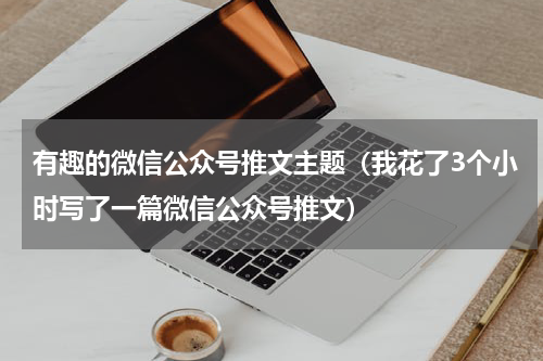 有趣的微信公众号推文主题（我花了3个小时写了一篇微信公众号推文）