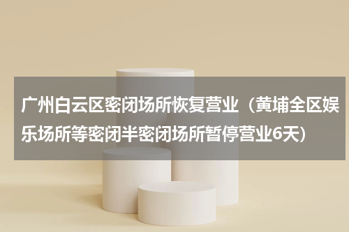 广州白云区密闭场所恢复营业（黄埔全区娱乐场所等密闭半密闭场所暂停营业6天）