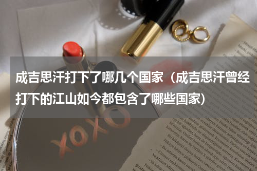 成吉思汗打下了哪几个国家（成吉思汗曾经打下的江山如今都包含了哪些国家）