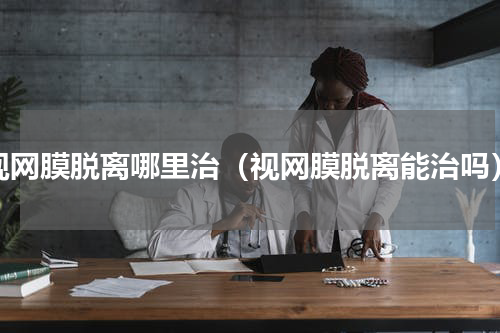 视网膜脱离哪里治（视网膜脱离能治吗）