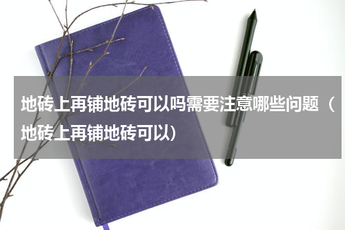 地砖上再铺地砖可以吗需要注意哪些问题（地砖上再铺地砖可以）