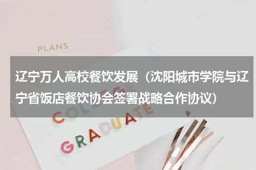 辽宁万人高校餐饮发展（沈阳城市学院与辽宁省饭店餐饮协会签署战略合作协议）