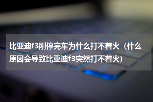 比亚迪f3刚停完车为什么打不着火（什么原因会导致比亚迪f3突然打不着火）