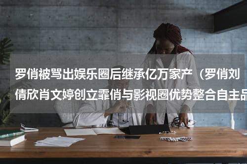 罗俏被骂出娱乐圈后继承亿万家产（罗俏刘倩欣肖文婷创立霏俏与影视圈优势整合自主品牌做大做强）