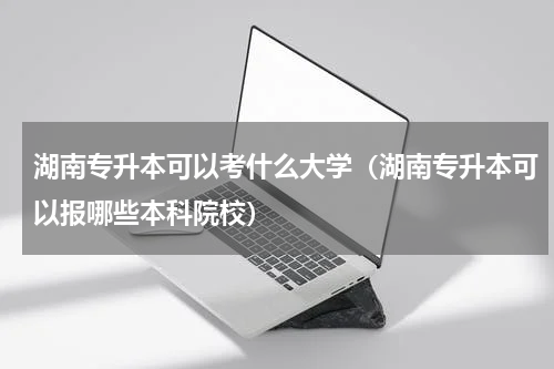 湖南专升本可以考什么大学（湖南专升本可以报哪些本科院校）