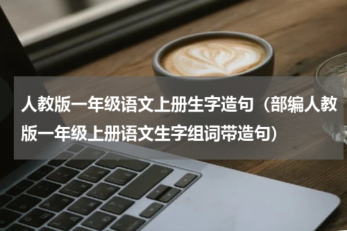 人教版一年级语文上册生字造句（部编人教版一年级上册语文生字组词带造句）