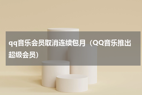 qq音乐会员取消连续包月（QQ音乐推出超级会员）