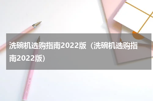 洗碗机选购指南2022版（洗碗机选购指南2022版）