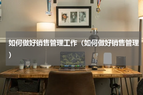 如何做好销售管理工作（如何做好销售管理）