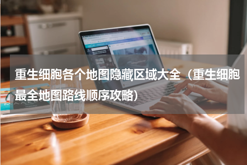 重生细胞各个地图隐藏区域大全（重生细胞最全地图路线顺序攻略）