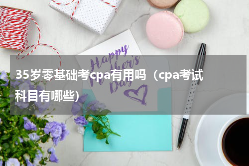 35岁零基础考cpa有用吗（cpa考试科目有哪些）