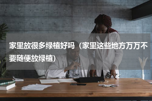 家里放很多绿植好吗（家里这些地方万万不要随便放绿植）