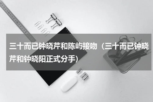 三十而已钟晓芹和陈屿接吻（三十而已钟晓芹和钟晓阳正式分手）