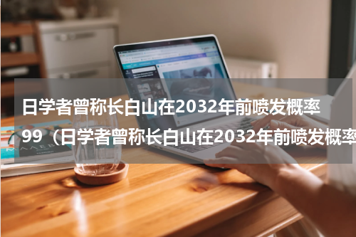 日学者曾称长白山在2032年前喷发概率99（日学者曾称长白山在2032年前喷发概率99）