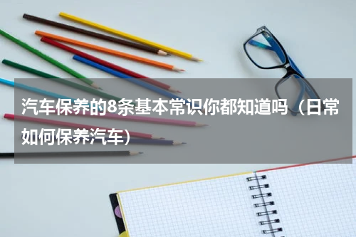 汽车保养的8条基本常识你都知道吗（日常如何保养汽车）
