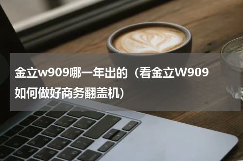 金立w909哪一年出的（看金立W909如何做好商务翻盖机）