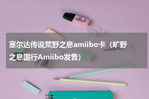塞尔达传说荒野之息amiibo卡（旷野之息国行Amiibo发售）