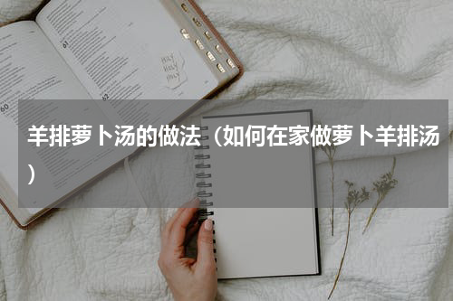 羊排萝卜汤的做法（如何在家做萝卜羊排汤）