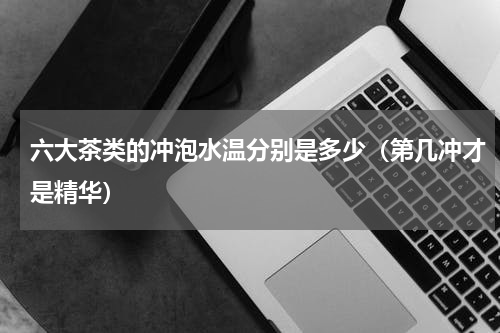 六大茶类的冲泡水温分别是多少（第几冲才是精华）