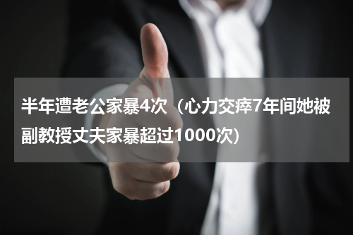 半年遭老公家暴4次（心力交瘁7年间她被副教授丈夫家暴超过1000次）
