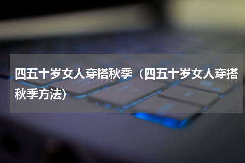 四五十岁女人穿搭秋季（四五十岁女人穿搭秋季方法）