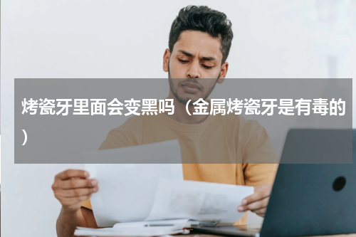烤瓷牙里面会变黑吗（金属烤瓷牙是有毒的）