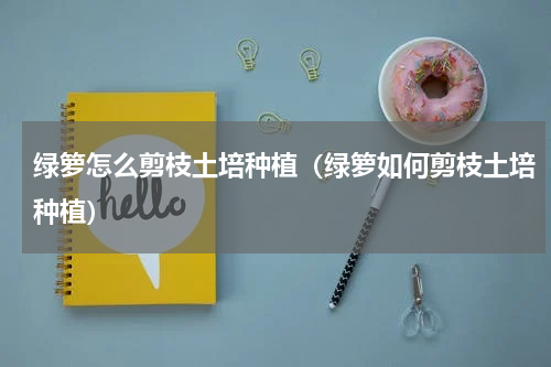 绿箩怎么剪枝土培种植（绿箩如何剪枝土培种植）