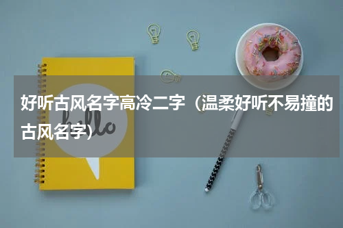 好听古风名字高冷二字（温柔好听不易撞的古风名字）