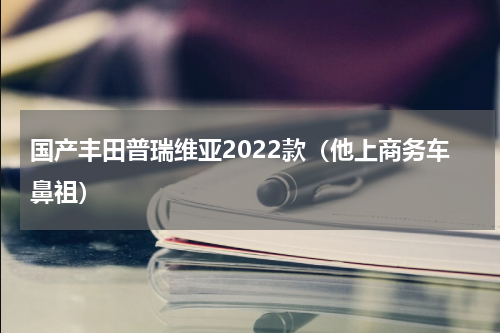 国产丰田普瑞维亚2022款（他上商务车鼻祖）