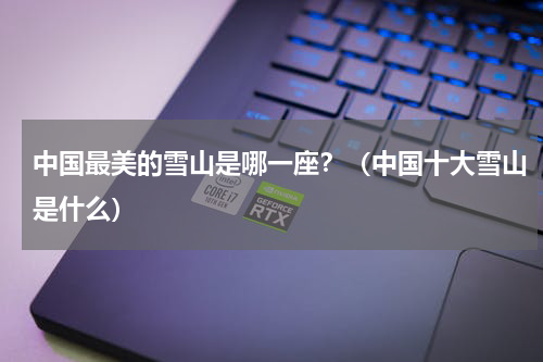 中国最美的雪山是哪一座？（中国十大雪山是什么）