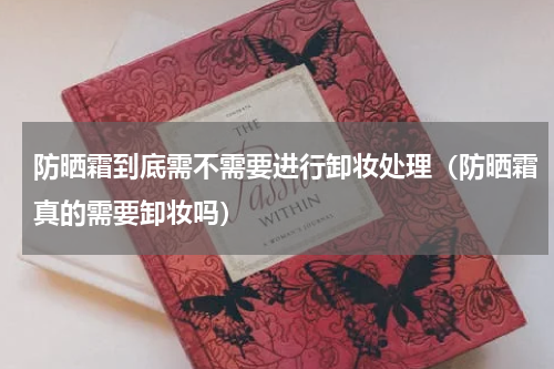 防晒霜到底需不需要进行卸妆处理（防晒霜真的需要卸妆吗）