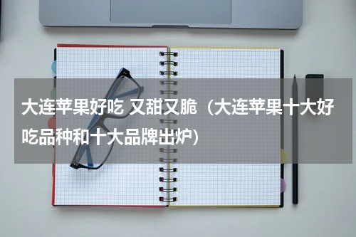 大连苹果好吃 又甜又脆（大连苹果十大好吃品种和十大品牌出炉）