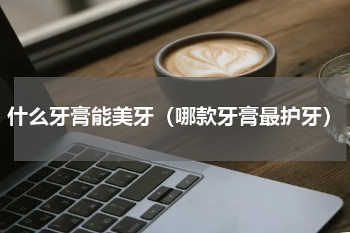 什么牙膏能美牙（哪款牙膏最护牙）