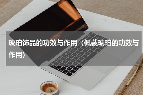 琥珀饰品的功效与作用（佩戴琥珀的功效与作用）
