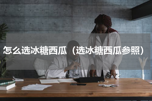 怎么选冰糖西瓜（选冰糖西瓜参照）