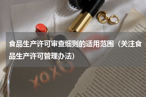 食品生产许可审查细则的适用范围（关注食品生产许可管理办法）