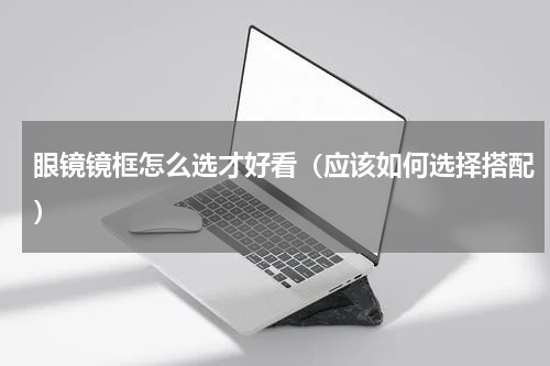 眼镜镜框怎么选才好看（应该如何选择搭配）