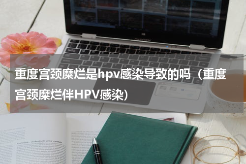 重度宫颈糜烂是hpv感染导致的吗（重度宫颈糜烂伴HPV感染）